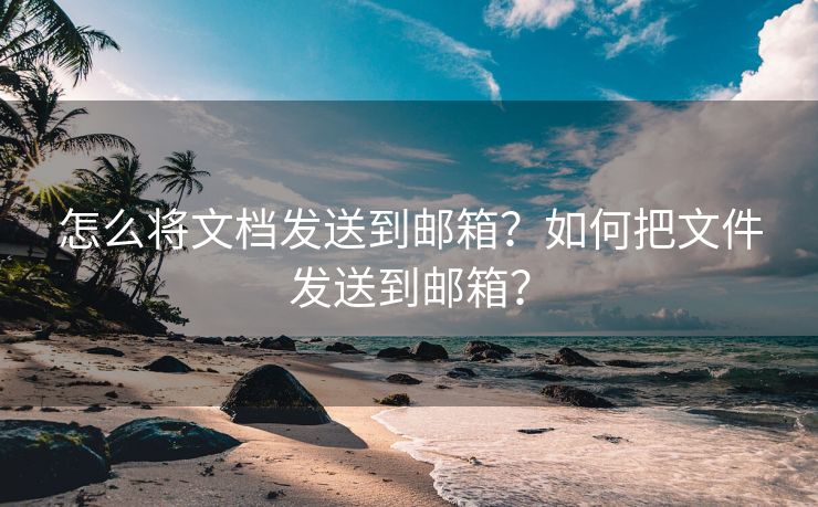 怎么将文档发送到邮箱?如何把文件发送到邮箱?