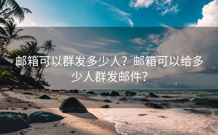 邮箱可以群发多少人?邮箱可以给多少人群发邮件?