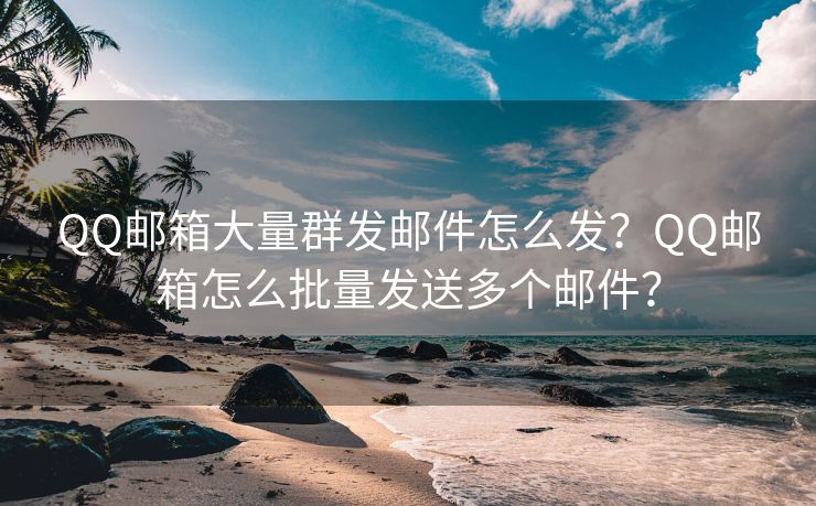 QQ邮箱大量群发邮件怎么发?QQ邮箱怎么批量发送多个邮件?