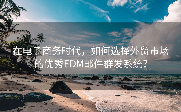 在电子商务时代,如何选择外贸市场的优秀EDM邮件群发系统?