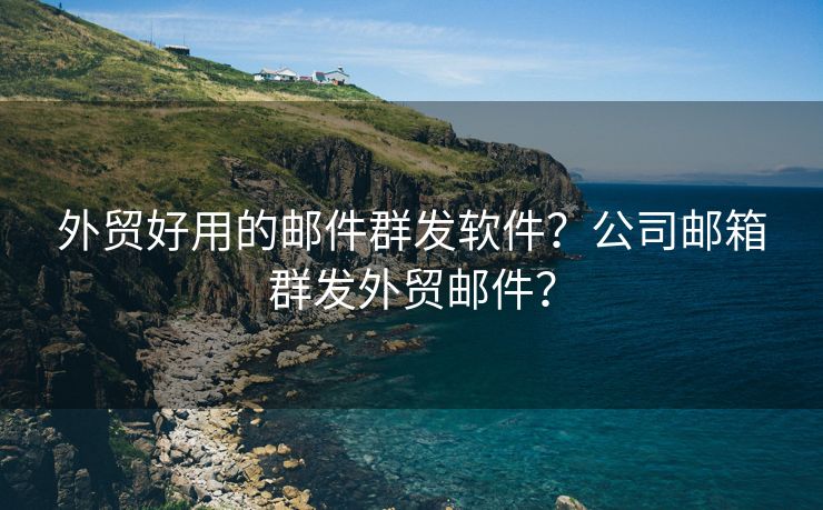 外贸好用的邮件群发软件?公司邮箱群发外贸邮件?