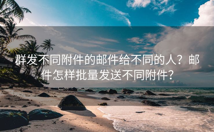 群发不同附件的邮件给不同的人?邮件怎样批量发送不同附件?