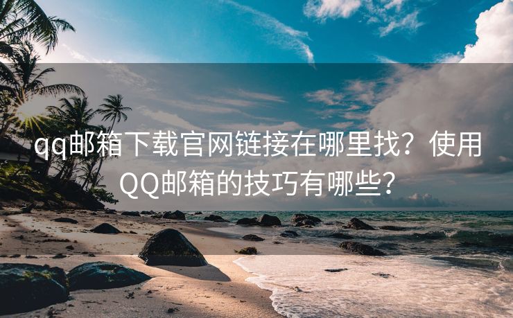 qq邮箱下载官网链接在哪里找?使用QQ邮箱的技巧有哪些?