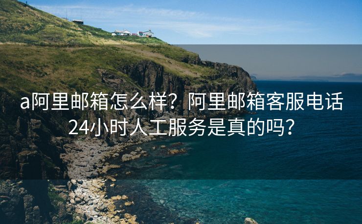 a阿里邮箱怎么样?阿里邮箱客服电话24小时人工服务是真的吗?