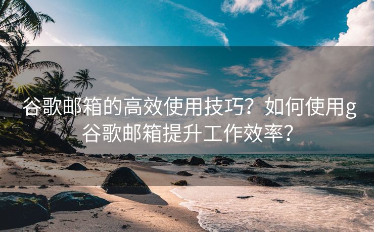 谷歌邮箱的高效使用技巧?如何使用g谷歌邮箱提升工作效率? 谷歌邮箱的高效使用技巧?如何使用g谷歌邮箱提升工作效率?